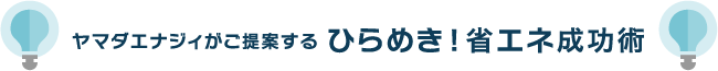 ヤマダエナジィがご提案する ひらめき！省エネ成功術